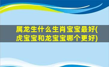 屬龍生什么生肖寶寶最好(虎寶寶和龍寶寶哪個更好)
